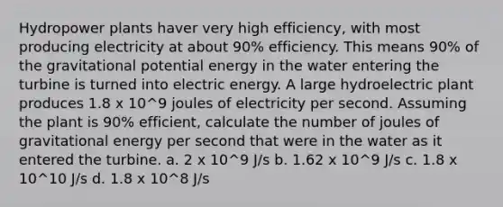 Hydropower plants haver very high efficiency, with most producing electricity at about 90% efficiency. This means 90% of the gravitational potential energy in the water entering the turbine is turned into electric energy. A large hydroelectric plant produces 1.8 x 10^9 joules of electricity per second. Assuming the plant is 90% efficient, calculate the number of joules of gravitational energy per second that were in the water as it entered the turbine. a. 2 x 10^9 J/s b. 1.62 x 10^9 J/s c. 1.8 x 10^10 J/s d. 1.8 x 10^8 J/s