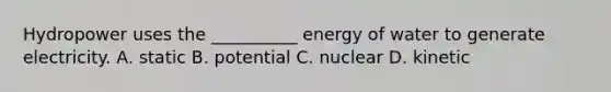 Hydropower uses the __________ energy of water to generate electricity. A. static B. potential C. nuclear D. kinetic