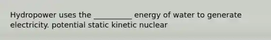 Hydropower uses the __________ energy of water to generate electricity. potential static kinetic nuclear