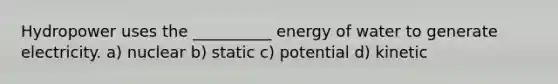 Hydropower uses the __________ energy of water to generate electricity. a) nuclear b) static c) potential d) kinetic