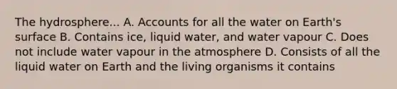 The hydrosphere... A. Accounts for all the water on Earth's surface B. Contains ice, liquid water, and water vapour C. Does not include water vapour in the atmosphere D. Consists of all the liquid water on Earth and the living organisms it contains