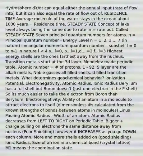 Hydrosphere dX/dt can equal either the annual input (rate of flow into) but it can also equal the rate of flow out of. RESIDENCE TIME Average molecule of the water stays in the ocean about 1000 years = Residence time. STEADY STATE Concept of lake level always being the same due to rate in = rate out. Called STEADY STATE Seven principal quantum numbers for atoms. n = Principal quantum number - Energy Level n = 1, 2, 3 ... 7 (in nature) l = angular momentum quantum number - subshell l = 0 to n-1 in nature l < 4 s...l=0, p...l=1,d...l=2,f...l=3 Highest energy shells are the ones farthest away from the nucleus. Transition metals start at the 3d layer. Mendelev made periodic table. Atomic number = # of protons. 1 - 92. S layer are the alkali metals, Noble gasses all filled shells. d filled transition metals. What determines geochemical behavior? Ionization Potential, Electronegativity, Atomic Radius, Ionic Radius Berylium has a full shell but Boron doesn't (Just one electron in the P shell) So its much easier to take the electron from Boron than Berylium. Electronegativity: Ability of an atom in a molecule to attract electrons to itself (dimensionless #s calculated from the known strengths of bonds between atoms in molecules) Linus Pauling Atomic Radius - Width of an atom. Atomic Radius decreases from LEFT TO RIGHT on Periodic Table. Bigger + charge pulling on electrons the same distance away from nucleus (Poor Shielding) however it INCREASES as you go DOWN each column. More and more shells added on (good shielding) Ionic Radius, Size of an ion in a chemical bond (crystal lattice) M1 means the coordination state.