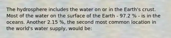 The hydrosphere includes the water on or in the Earth's crust. Most of the water on the surface of the Earth - 97.2 % - is in the oceans. Another 2.15 %, the second most common location in the world's water supply, would be: