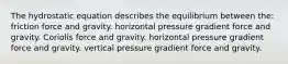 The hydrostatic equation describes the equilibrium between the: friction force and gravity. horizontal pressure gradient force and gravity. Coriolis force and gravity. horizontal pressure gradient force and gravity. vertical pressure gradient force and gravity.