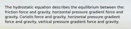 The hydrostatic equation describes the equilibrium between the: friction force and gravity. horizontal pressure gradient force and gravity. Coriolis force and gravity. horizontal pressure gradient force and gravity. vertical pressure gradient force and gravity.