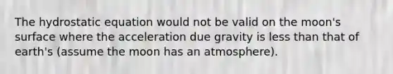 The hydrostatic equation would not be valid on the moon's surface where the acceleration due gravity is less than that of earth's (assume the moon has an atmosphere).