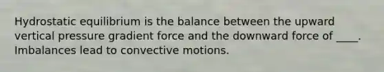 Hydrostatic equilibrium is the balance between the upward vertical pressure gradient force and the downward force of ____. Imbalances lead to convective motions.