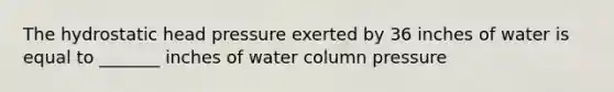 The hydrostatic head pressure exerted by 36 inches of water is equal to _______ inches of water column pressure