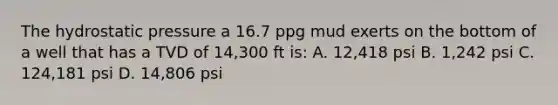 The hydrostatic pressure a 16.7 ppg mud exerts on the bottom of a well that has a TVD of 14,300 ft is: A. 12,418 psi B. 1,242 psi C. 124,181 psi D. 14,806 psi