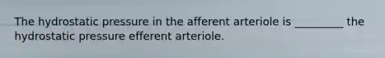 The hydrostatic pressure in the afferent arteriole is _________ the hydrostatic pressure efferent arteriole.