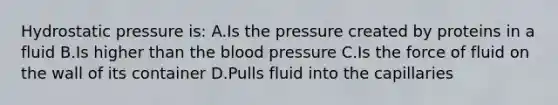 Hydrostatic pressure is: A.Is the pressure created by proteins in a fluid B.Is higher than the blood pressure C.Is the force of fluid on the wall of its container D.Pulls fluid into the capillaries