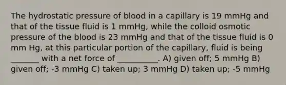 The hydrostatic pressure of blood in a capillary is 19 mmHg and that of the tissue fluid is 1 mmHg, while the colloid osmotic pressure of the blood is 23 mmHg and that of the tissue fluid is 0 mm Hg, at this particular portion of the capillary, fluid is being _______ with a net force of __________. A) given off; 5 mmHg B) given off; -3 mmHg C) taken up; 3 mmHg D) taken up; -5 mmHg