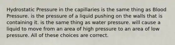 Hydrostatic Pressure in the capillaries is the same thing as <a href='https://www.questionai.com/knowledge/kD0HacyPBr-blood-pressure' class='anchor-knowledge'>blood pressure</a>. is the pressure of a liquid pushing on the walls that is containing it. is the same thing as water pressure. will cause a liquid to move from an area of high pressure to an area of low pressure. All of these choices are correct.