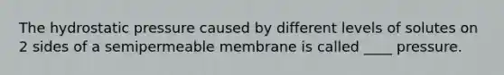 The hydrostatic pressure caused by different levels of solutes on 2 sides of a semipermeable membrane is called ____ pressure.