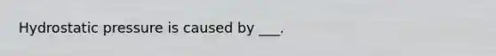 Hydrostatic pressure is caused by ___.