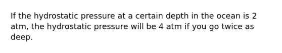 If the hydrostatic pressure at a certain depth in the ocean is 2 atm, the hydrostatic pressure will be 4 atm if you go twice as deep.