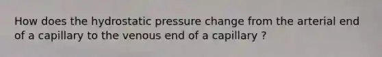 How does the hydrostatic pressure change from the arterial end of a capillary to the venous end of a capillary ?