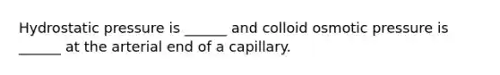 Hydrostatic pressure is ______ and colloid osmotic pressure is ______ at the arterial end of a capillary.