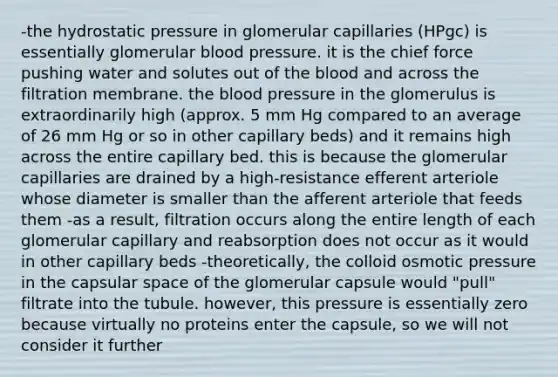 -the hydrostatic pressure in glomerular capillaries (HPgc) is essentially glomerular blood pressure. it is the chief force pushing water and solutes out of the blood and across the filtration membrane. the blood pressure in the glomerulus is extraordinarily high (approx. 5 mm Hg compared to an average of 26 mm Hg or so in other capillary beds) and it remains high across the entire capillary bed. this is because the glomerular capillaries are drained by a high-resistance efferent arteriole whose diameter is smaller than the afferent arteriole that feeds them -as a result, filtration occurs along the entire length of each glomerular capillary and reabsorption does not occur as it would in other capillary beds -theoretically, the colloid osmotic pressure in the capsular space of the glomerular capsule would "pull" filtrate into the tubule. however, this pressure is essentially zero because virtually no proteins enter the capsule, so we will not consider it further