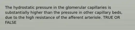 The hydrostatic pressure in the glomerular capillaries is substantially higher than the pressure in other capillary beds, due to the high resistance of the afferent arteriole. TRUE OR FALSE