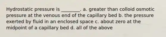 Hydrostatic pressure is ________. a. <a href='https://www.questionai.com/knowledge/ktgHnBD4o3-greater-than' class='anchor-knowledge'>greater than</a> colloid osmotic pressure at the venous end of the capillary bed b. the pressure exerted by fluid in an enclosed space c. about zero at the midpoint of a capillary bed d. all of the above