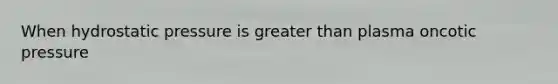 When hydrostatic pressure is greater than plasma oncotic pressure