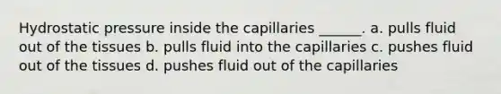 Hydrostatic pressure inside the capillaries ______. a. pulls fluid out of the tissues b. pulls fluid into the capillaries c. pushes fluid out of the tissues d. pushes fluid out of the capillaries