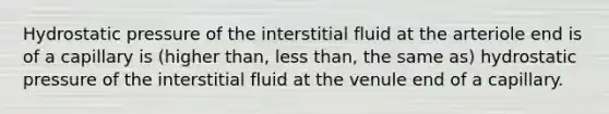 Hydrostatic pressure of the interstitial fluid at the arteriole end is of a capillary is (higher than, <a href='https://www.questionai.com/knowledge/k7BtlYpAMX-less-than' class='anchor-knowledge'>less than</a>, the same as) hydrostatic pressure of the interstitial fluid at the venule end of a capillary.