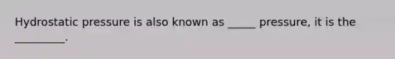 Hydrostatic pressure is also known as _____ pressure, it is the _________.