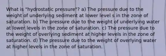 What is "hydrostatic pressure"? a) The pressure due to the weight of underlying sediment at lower level s in the zone of saturation. b) The pressure due to the weight of underlying water at lower levels in the zone of saturation. c) The pressure due to the weight of overlying sediment at higher levels in the zone of saturation. d) The pressure due to the weight of overlying water at higher levels in the zone of saturation.