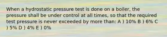 When a hydrostatic pressure test is done on a boiler, the pressure shall be under control at all times, so that the required test pressure is never exceeded by more than: A ) 10% B ) 6% C ) 5% D ) 4% E ) 0%