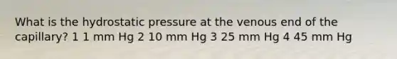 What is the hydrostatic pressure at the venous end of the capillary? 1 1 mm Hg 2 10 mm Hg 3 25 mm Hg 4 45 mm Hg