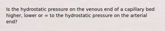 Is the hydrostatic pressure on the venous end of a capillary bed higher, lower or = to the hydrostatic pressure on the arterial end?