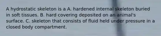 A hydrostatic skeleton is a A. hardened internal skeleton buried in soft tissues. B. hard covering deposited on an animal's surface. C. skeleton that consists of fluid held under pressure in a closed body compartment.