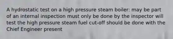 A hydrostatic test on a high pressure steam boiler: may be part of an internal inspection must only be done by the inspector will test the high pressure steam fuel cut-off should be done with the Chief Engineer present