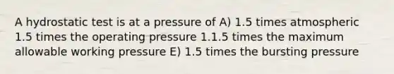 A hydrostatic test is at a pressure of A) 1.5 times atmospheric 1.5 times the operating pressure 1.1.5 times the maximum allowable working pressure E) 1.5 times the bursting pressure