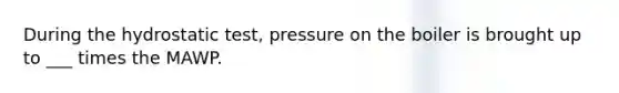 During the hydrostatic test, pressure on the boiler is brought up to ___ times the MAWP.