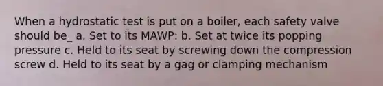 When a hydrostatic test is put on a boiler, each safety valve should be_ a. Set to its MAWP: b. Set at twice its popping pressure c. Held to its seat by screwing down the compression screw d. Held to its seat by a gag or clamping mechanism