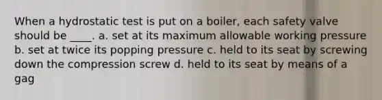 When a hydrostatic test is put on a boiler, each safety valve should be ____. a. set at its maximum allowable working pressure b. set at twice its popping pressure c. held to its seat by screwing down the compression screw d. held to its seat by means of a gag