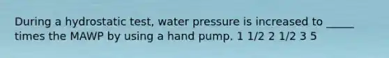 During a hydrostatic test, water pressure is increased to _____ times the MAWP by using a hand pump. 1 1/2 2 1/2 3 5