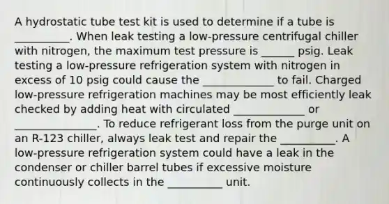 A hydrostatic tube test kit is used to determine if a tube is __________. When leak testing a low-pressure centrifugal chiller with nitrogen, the maximum test pressure is ______ psig. Leak testing a low-pressure refrigeration system with nitrogen in excess of 10 psig could cause the _____________ to fail. Charged low-pressure refrigeration machines may be most efficiently leak checked by adding heat with circulated _____________ or _______________. To reduce refrigerant loss from the purge unit on an R-123 chiller, always leak test and repair the __________. A low-pressure refrigeration system could have a leak in the condenser or chiller barrel tubes if excessive moisture continuously collects in the __________ unit.