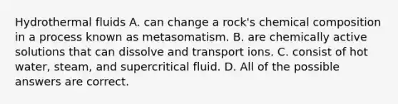 Hydrothermal fluids A. can change a rock's chemical composition in a process known as metasomatism. B. are chemically active solutions that can dissolve and transport ions. C. consist of hot water, steam, and supercritical fluid. D. All of the possible answers are correct.