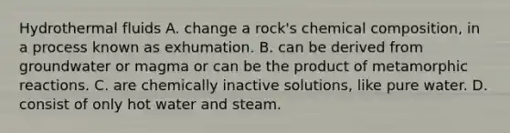 Hydrothermal fluids A. change a rock's chemical composition, in a process known as exhumation. B. can be derived from groundwater or magma or can be the product of metamorphic reactions. C. are chemically inactive solutions, like pure water. D. consist of only hot water and steam.