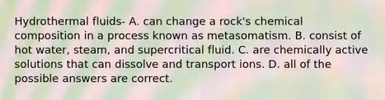 Hydrothermal fluids- A. can change a rock's chemical composition in a process known as metasomatism. B. consist of hot water, steam, and supercritical fluid. C. are chemically active solutions that can dissolve and transport ions. D. all of the possible answers are correct.