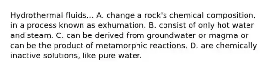 Hydrothermal fluids... A. change a rock's chemical composition, in a process known as exhumation. B. consist of only hot water and steam. C. can be derived from groundwater or magma or can be the product of metamorphic reactions. D. are chemically inactive solutions, like pure water.