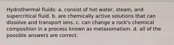 Hydrothermal fluids: a. consist of hot water, steam, and supercritical fluid. b. are chemically active solutions that can dissolve and transport ions. c. can change a rock's chemical composition in a process known as metasomatism. d. all of the possible answers are correct.