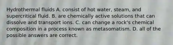 Hydrothermal fluids A. consist of hot water, steam, and supercritical fluid. B. are chemically active solutions that can dissolve and transport ions. C. can change a rock's chemical composition in a process known as metasomatism. D. all of the possible answers are correct.