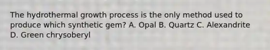 The hydrothermal growth process is the only method used to produce which synthetic gem? A. Opal B. Quartz C. Alexandrite D. Green chrysoberyl