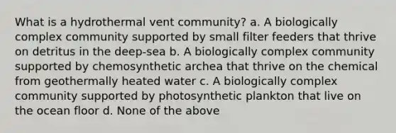 What is a hydrothermal vent community? a. A biologically complex community supported by small filter feeders that thrive on detritus in the deep-sea b. A biologically complex community supported by chemosynthetic archea that thrive on the chemical from geothermally heated water c. A biologically complex community supported by photosynthetic plankton that live on the ocean floor d. None of the above