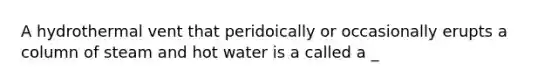 A hydrothermal vent that peridoically or occasionally erupts a column of steam and hot water is a called a _